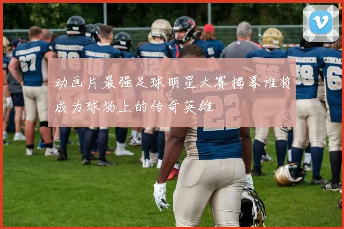 动画片最强足球明星大赛揭幕谁将成为球场上的传奇英雄