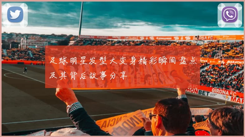 足球明星发型大变身精彩瞬间盘点及其背后故事分享