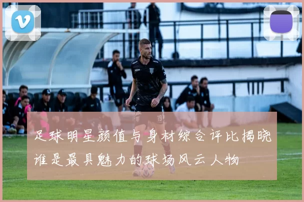 足球明星颜值与身材综合评比揭晓谁是最具魅力的球场风云人物
