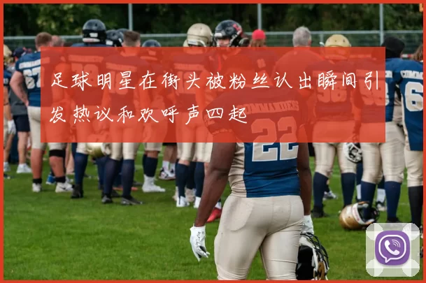 足球明星在街头被粉丝认出瞬间引发热议和欢呼声四起