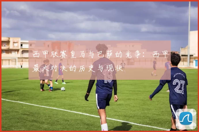 西甲联赛皇马与巴萨的竞争：西甲最大对决的历史与现状