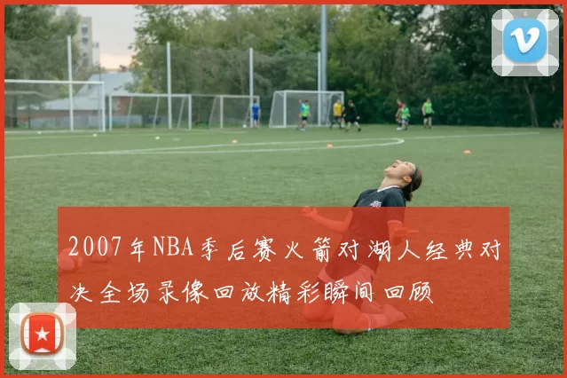 2007年NBA季后赛火箭对湖人经典对决全场录像回放精彩瞬间回顾