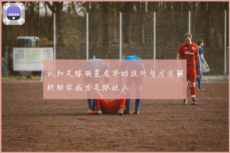 认知足球明星名字的技巧与方法解析助你成为足球达人