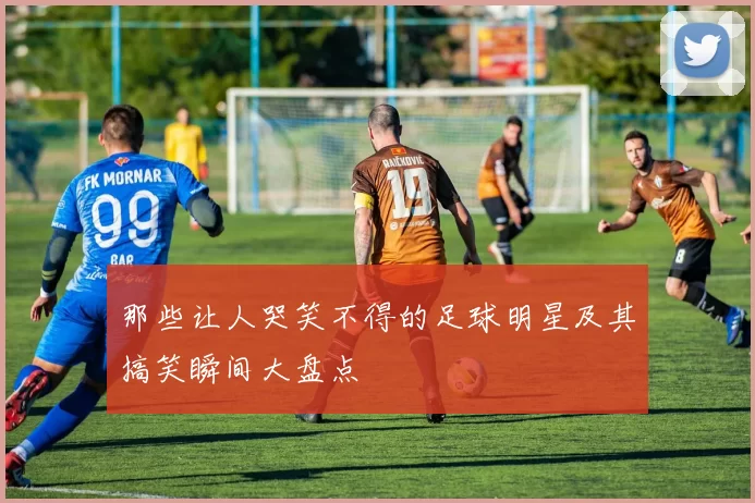 那些让人哭笑不得的足球明星及其搞笑瞬间大盘点