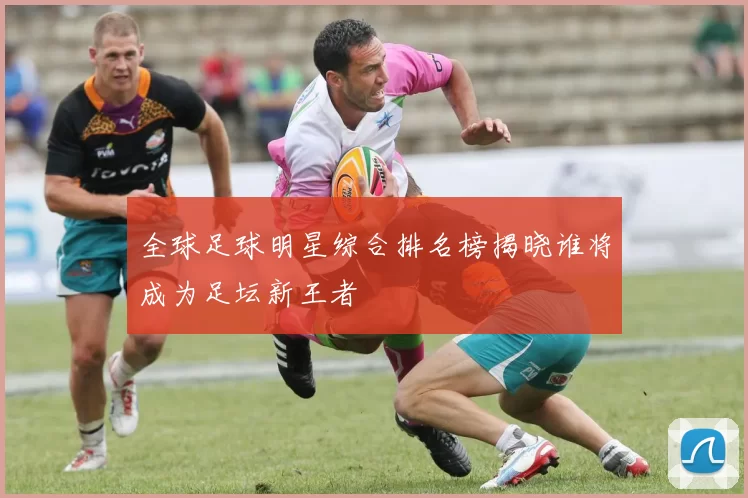 全球足球明星综合排名榜揭晓谁将成为足坛新王者