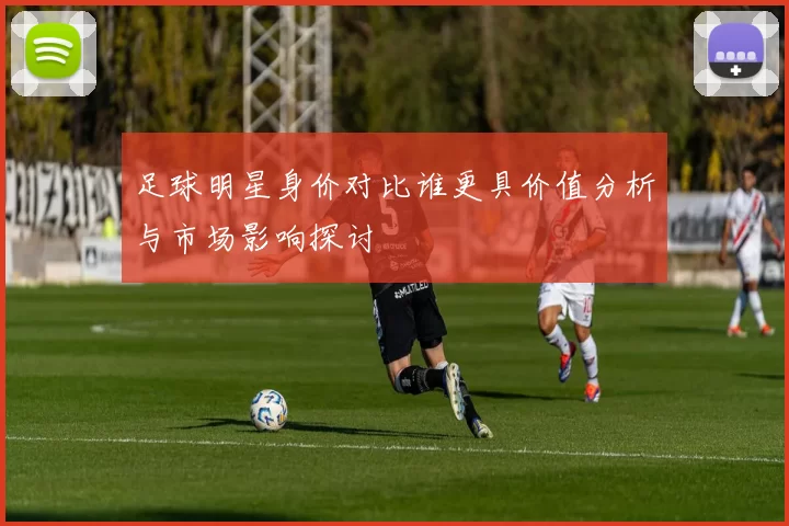 足球明星身价对比谁更具价值分析与市场影响探讨