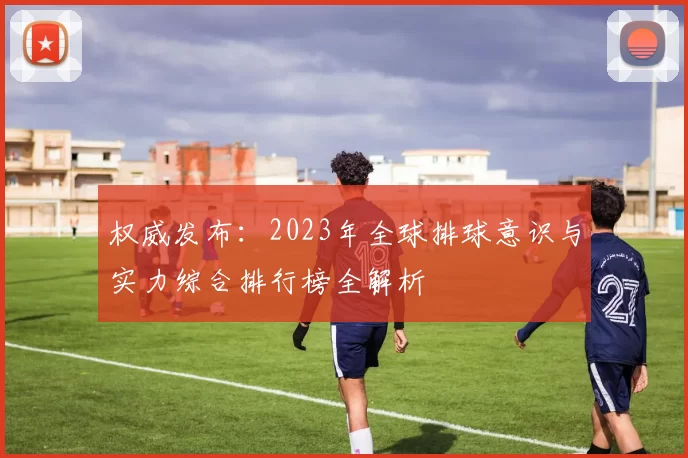 权威发布：2023年全球排球意识与实力综合排行榜全解析