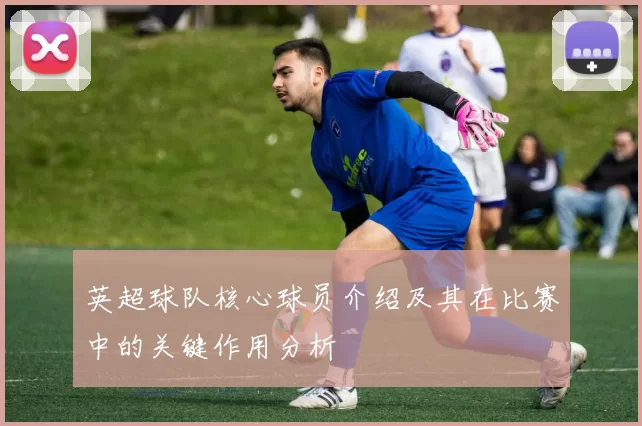 英超球队核心球员介绍及其在比赛中的关键作用分析