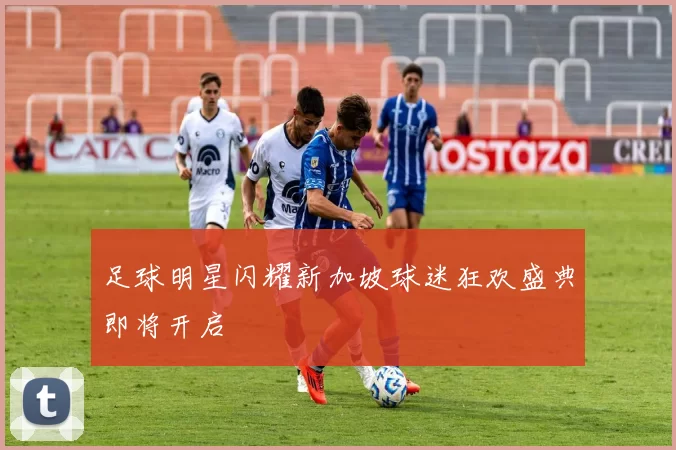 足球明星闪耀新加坡球迷狂欢盛典即将开启
