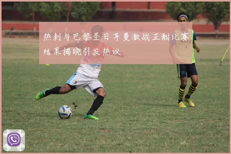 热刺与巴黎圣日耳曼激战正酣比赛结果揭晓引发热议