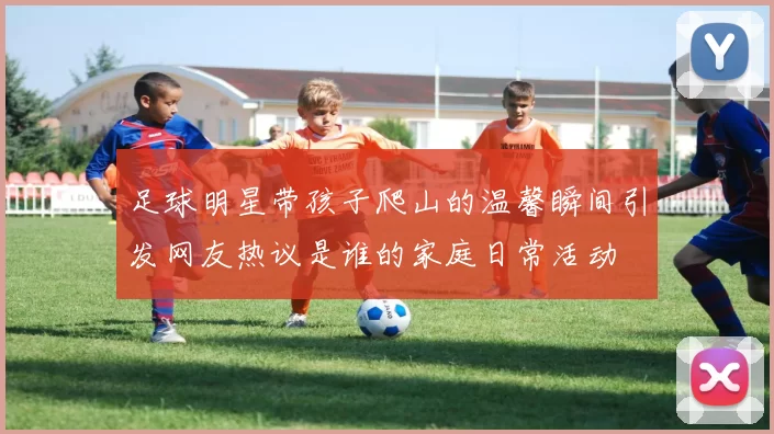 足球明星带孩子爬山的温馨瞬间引发网友热议是谁的家庭日常活动