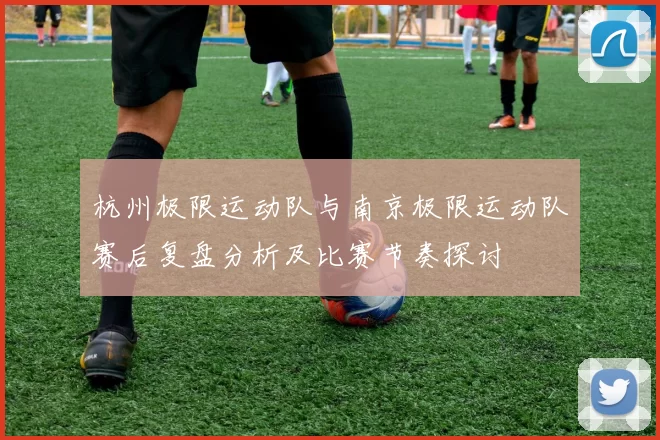 杭州极限运动队与南京极限运动队赛后复盘分析及比赛节奏探讨