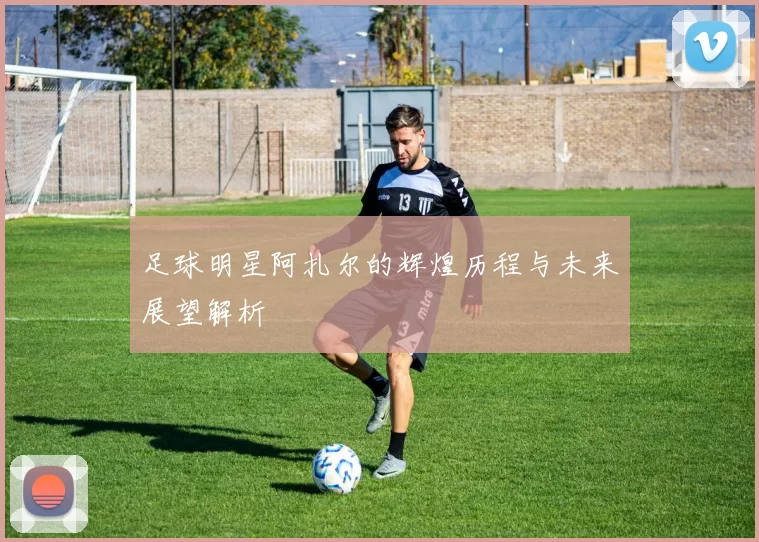 足球明星阿扎尔的辉煌历程与未来展望解析