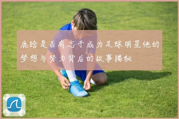 鹿晗是否有志于成为足球明星他的梦想与努力背后的故事揭秘