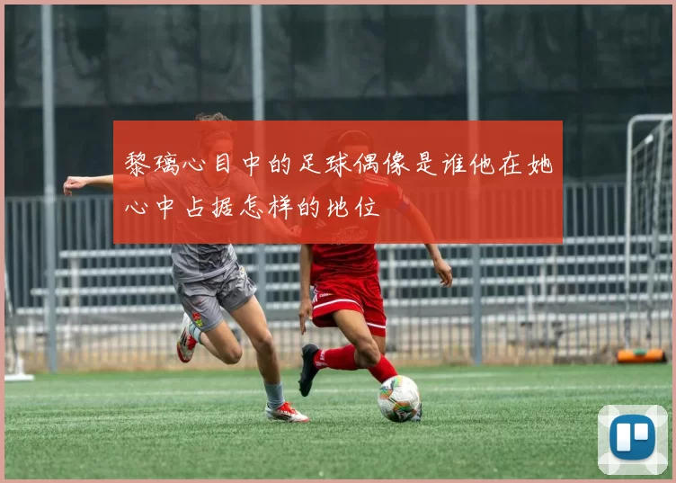 黎璃心目中的足球偶像是谁他在她心中占据怎样的地位