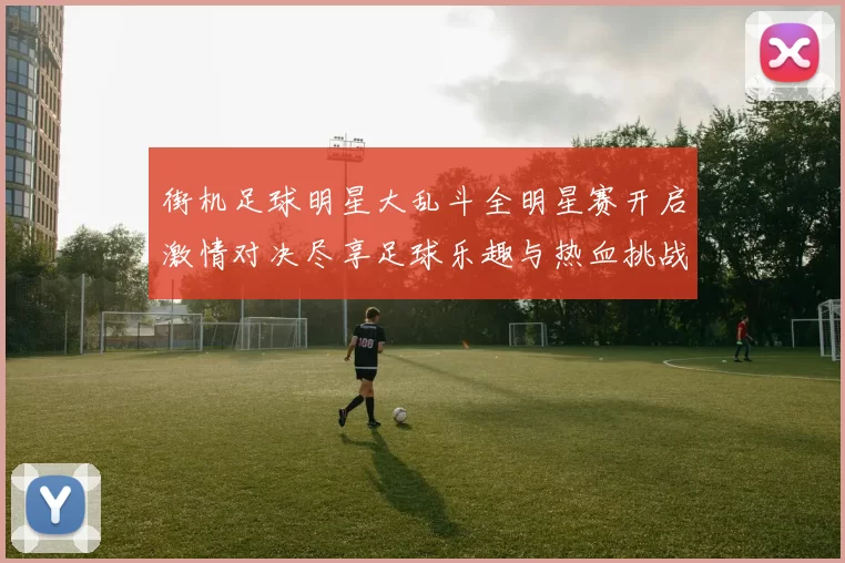 街机足球明星大乱斗全明星赛开启激情对决尽享足球乐趣与热血挑战