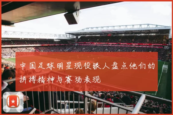 中国足球明星现役狠人盘点他们的拼搏精神与赛场表现