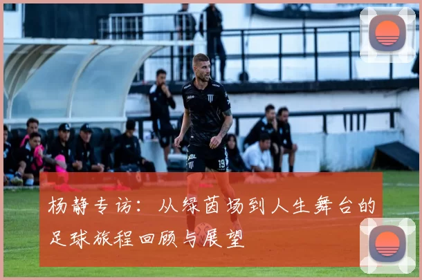 杨静专访：从绿茵场到人生舞台的足球旅程回顾与展望