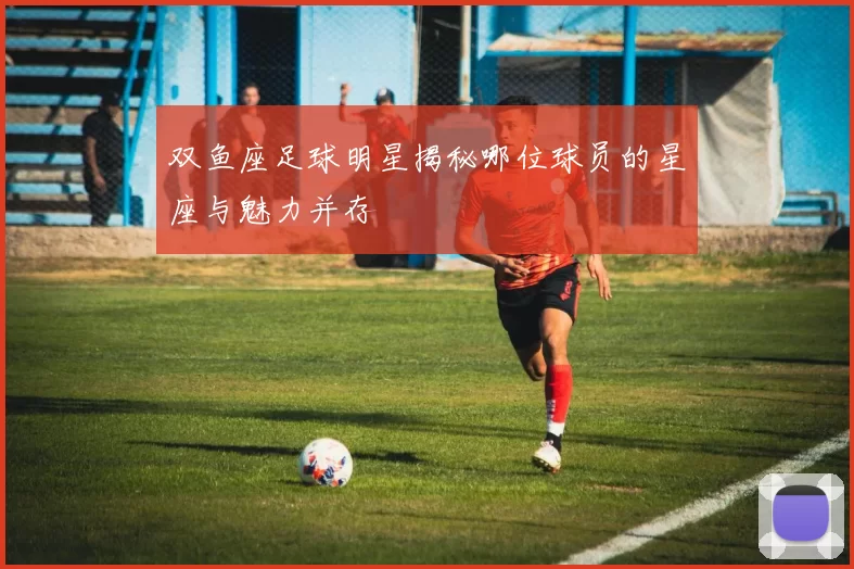 双鱼座足球明星揭秘哪位球员的星座与魅力并存