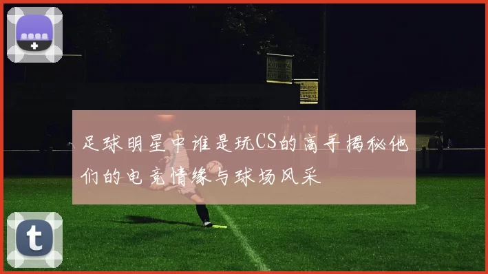 足球明星中谁是玩CS的高手揭秘他们的电竞情缘与球场风采