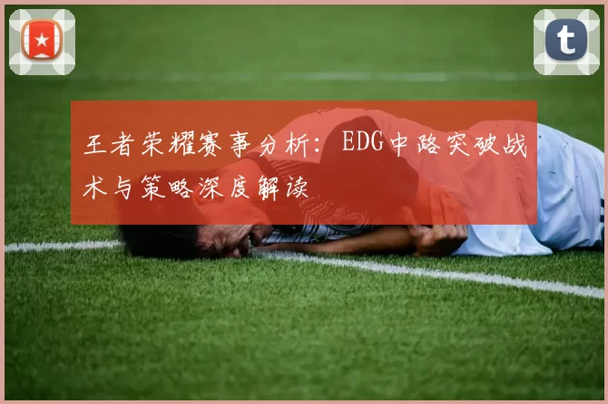 王者荣耀赛事分析：EDG中路突破战术与策略深度解读