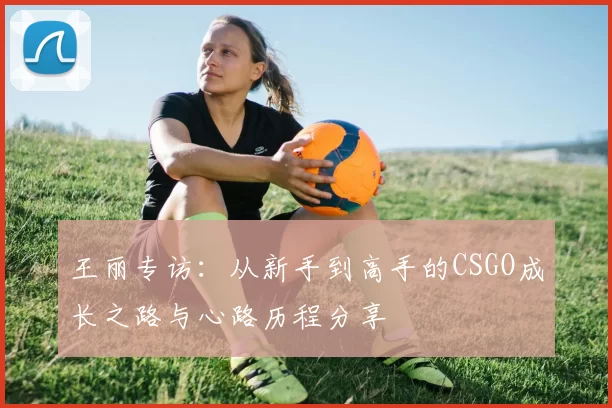 王丽专访：从新手到高手的CSGO成长之路与心路历程分享