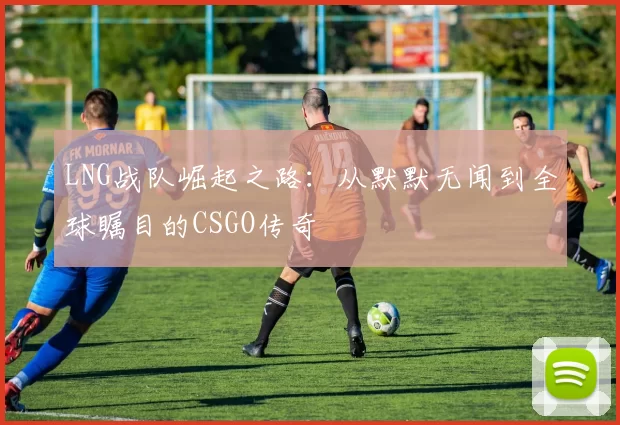 LNG战队崛起之路：从默默无闻到全球瞩目的CSGO传奇